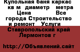 Купольная-баня-каркас 12 кв.м. диаметр 4 метра  › Цена ­ 32 000 - Все города Строительство и ремонт » Услуги   . Ставропольский край,Лермонтов г.